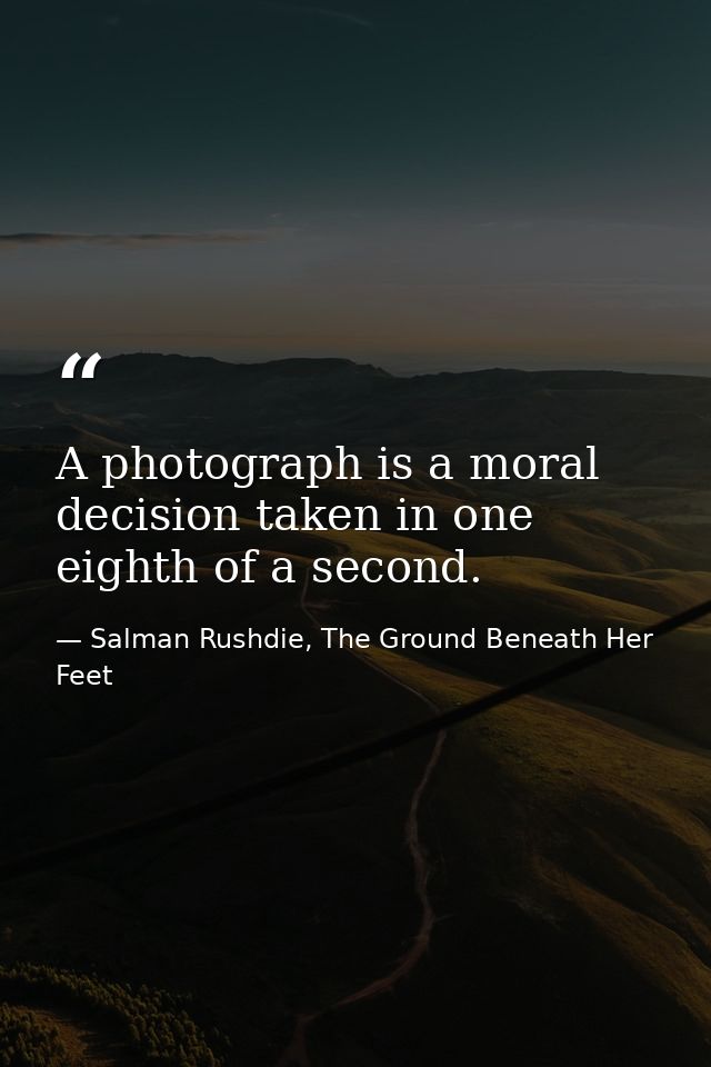 A photograph is a moral decision taken in one eighth of a second. — Salman Rushdie, The Ground Beneath Her Feet