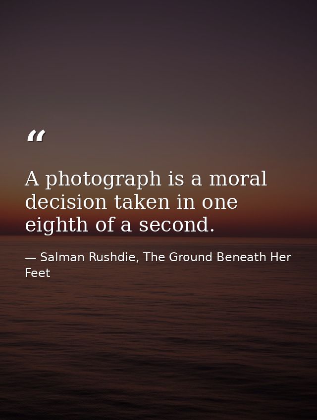 A photograph is a moral decision taken in one eighth of a second. — Salman Rushdie, The Ground Beneath Her Feet