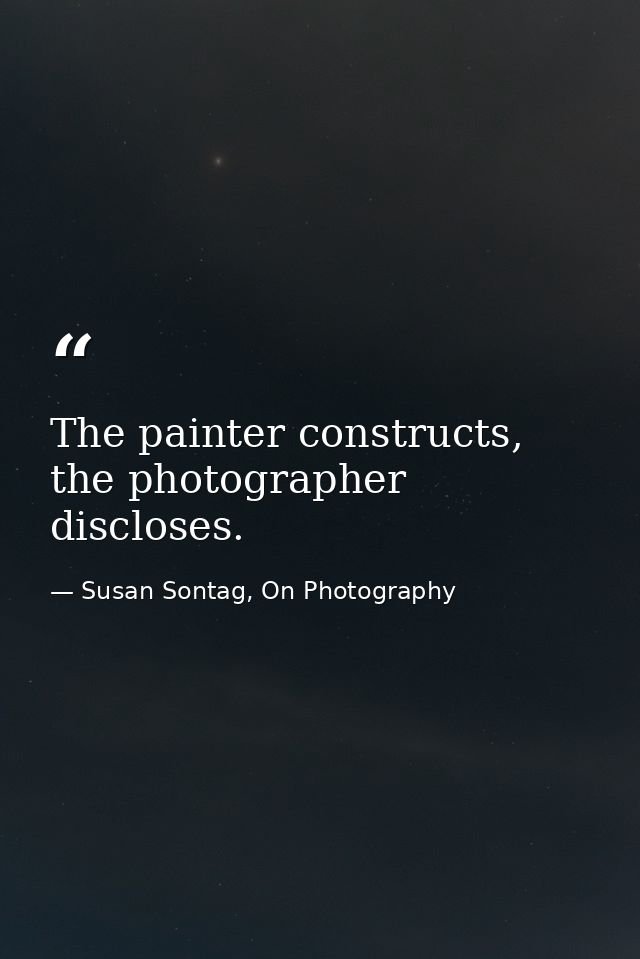 The painter constructs, the photographer discloses. — Susan Sontag, On Photography