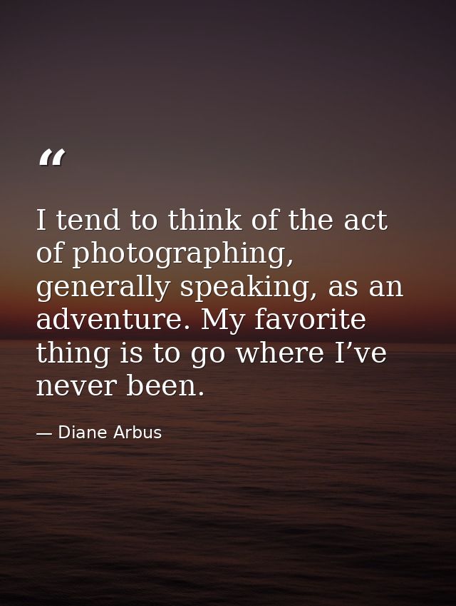 I tend to think of the act of photographing, generally speaking, as an adventure. My favorite thing is to go where I’ve  — Diane Arbus