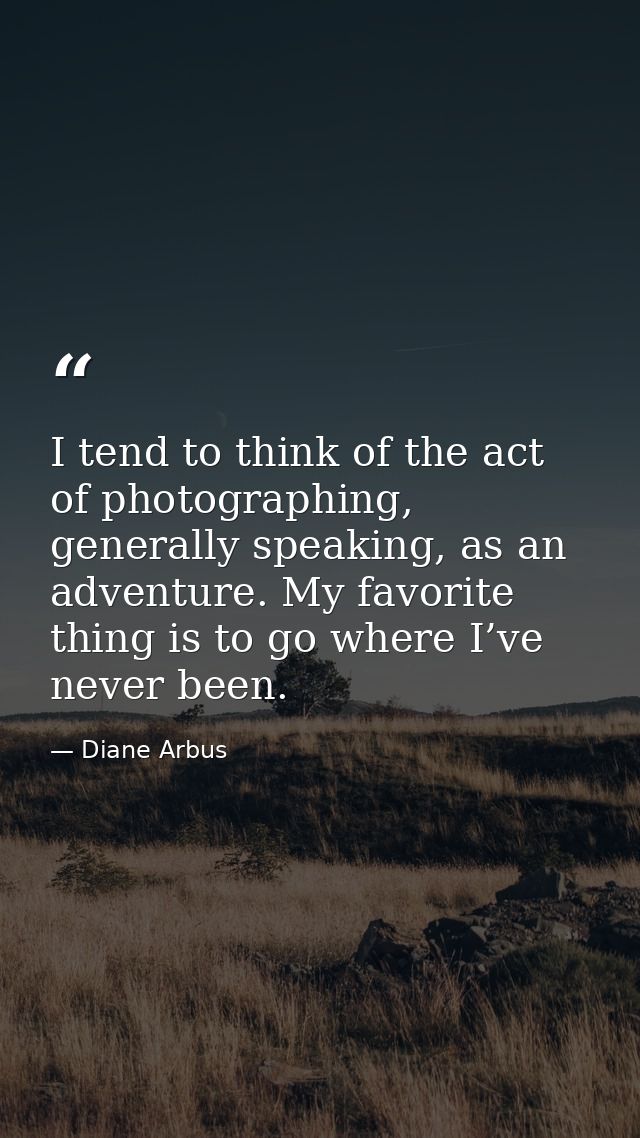 I tend to think of the act of photographing, generally speaking, as an adventure. My favorite thing is to go where I’ve  — Diane Arbus