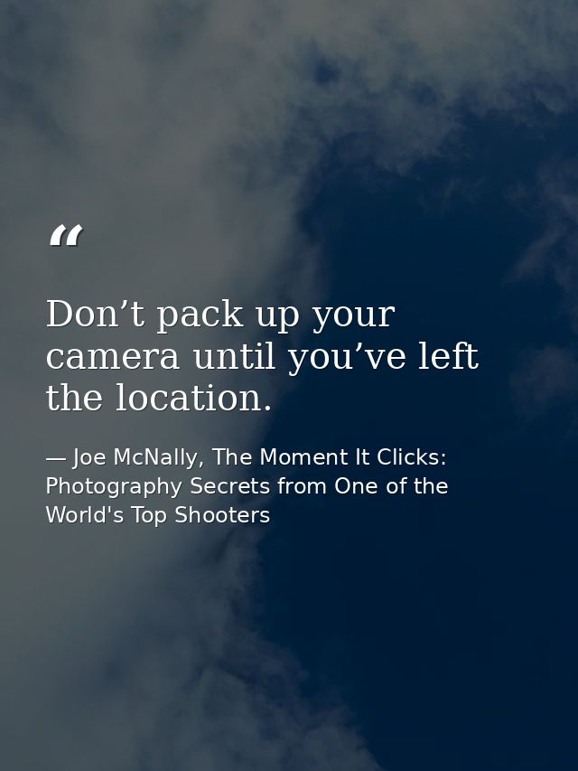 Don’t pack up your camera until you’ve left the location. — Joe McNally, The Moment It Clicks: Photography Secrets from One of the World's Top Shooters