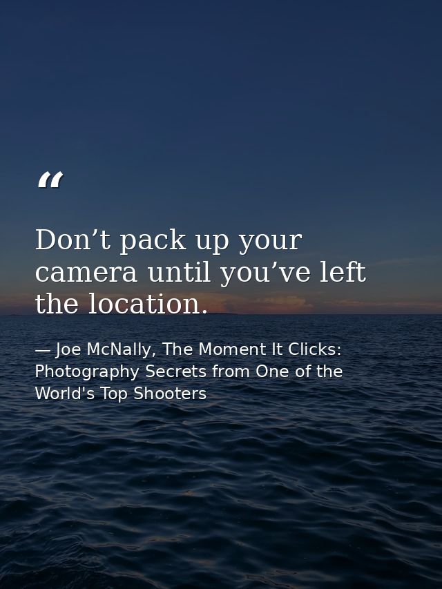 Don’t pack up your camera until you’ve left the location. — Joe McNally, The Moment It Clicks: Photography Secrets from One of the World's Top Shooters