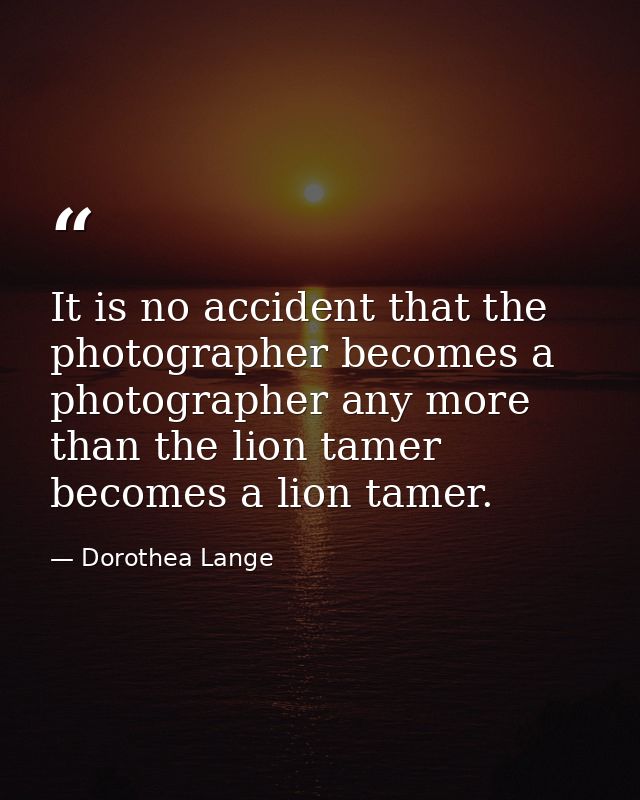 It is no accident that the photographer becomes a photographer any more than the lion tamer becomes a lion tamer. — Dorothea Lange