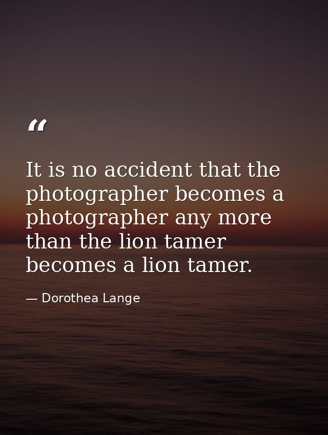 It is no accident that the photographer becomes a photographer any more than the lion tamer becomes a lion tamer. — Dorothea Lange
