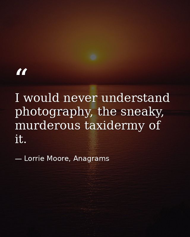 I would never understand photography, the sneaky, murderous taxidermy of it. — Lorrie Moore, Anagrams