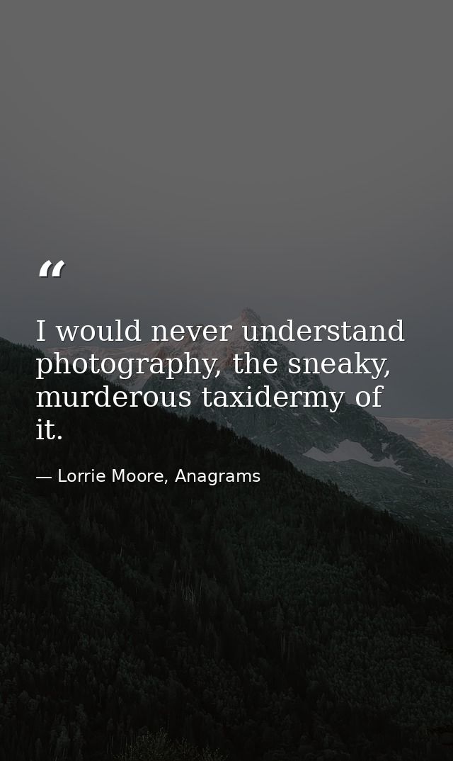 I would never understand photography, the sneaky, murderous taxidermy of it. — Lorrie Moore, Anagrams