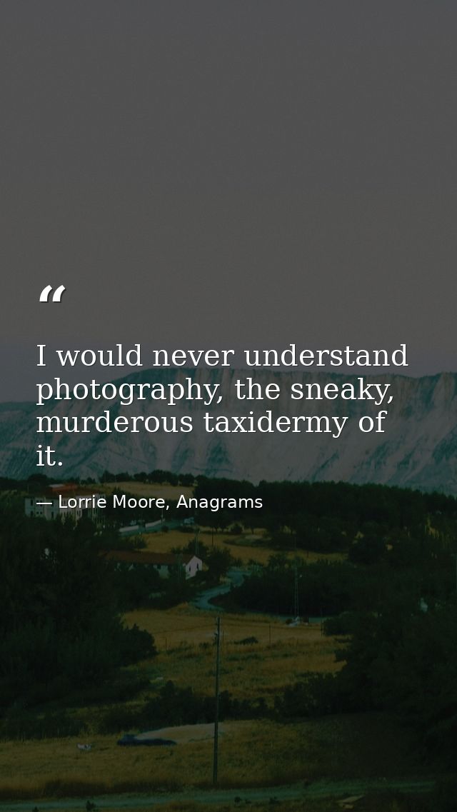 I would never understand photography, the sneaky, murderous taxidermy of it. — Lorrie Moore, Anagrams