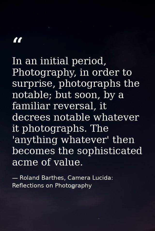 In an initial period, Photography, in order to surprise, photographs the notable; but soon, by a familiar reversal, it d — Roland Barthes, Camera Lucida: Reflections on Photography