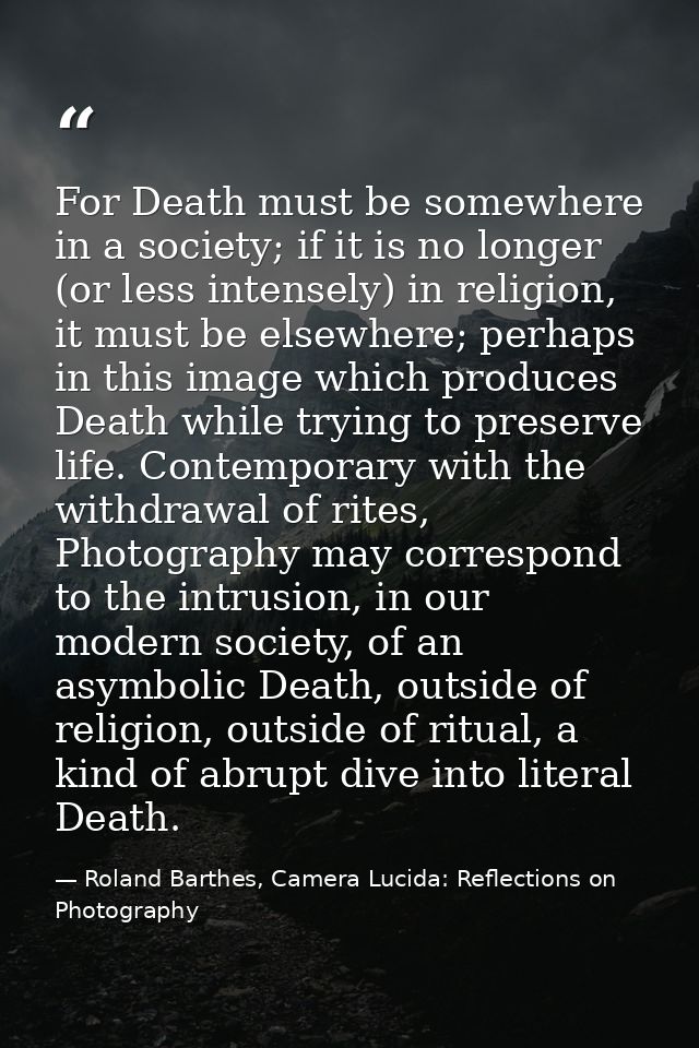 For Death must be somewhere in a society; if it is no longer (or less intensely) in religion, it must be elsewhere; perh — Roland Barthes, Camera Lucida: Reflections on Photography