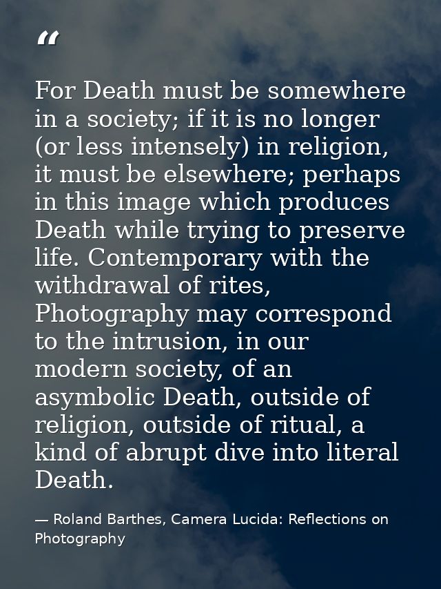 For Death must be somewhere in a society; if it is no longer (or less intensely) in religion, it must be elsewhere; perh — Roland Barthes, Camera Lucida: Reflections on Photography