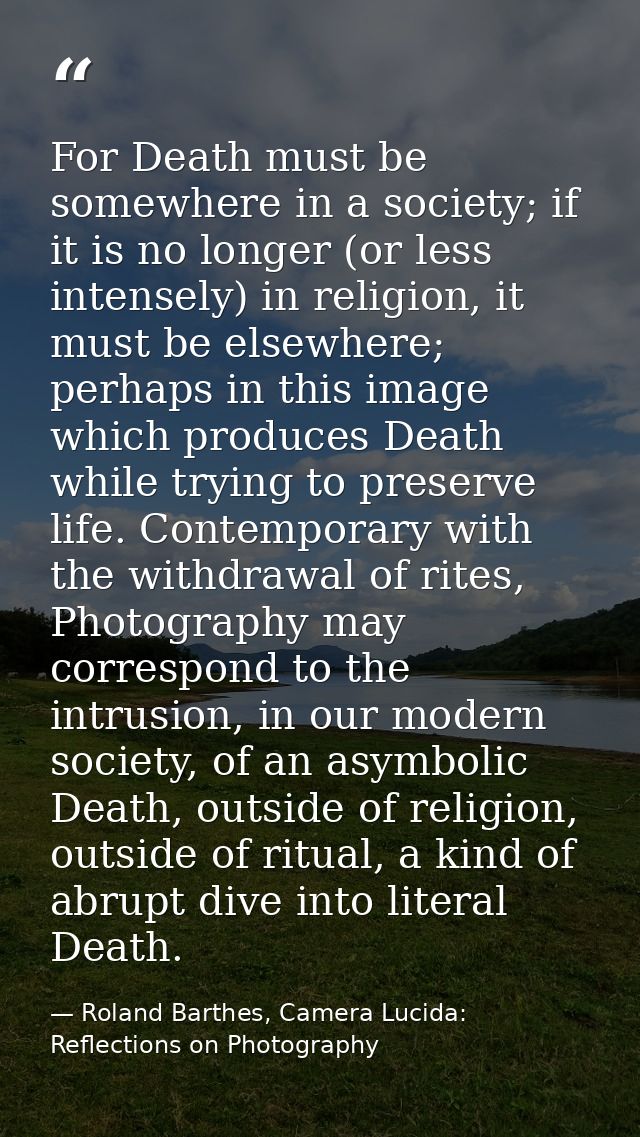 For Death must be somewhere in a society; if it is no longer (or less intensely) in religion, it must be elsewhere; perh — Roland Barthes, Camera Lucida: Reflections on Photography