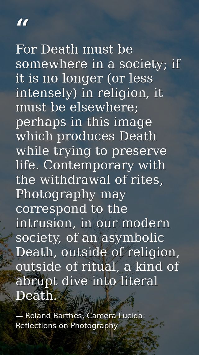 For Death must be somewhere in a society; if it is no longer (or less intensely) in religion, it must be elsewhere; perh — Roland Barthes, Camera Lucida: Reflections on Photography