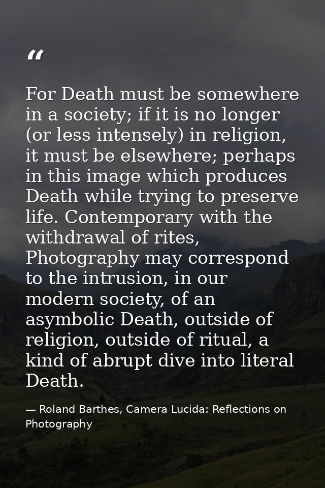 For Death must be somewhere in a society; if it is no longer (or less intensely) in religion, it must be elsewhere; perh — Roland Barthes, Camera Lucida: Reflections on Photography