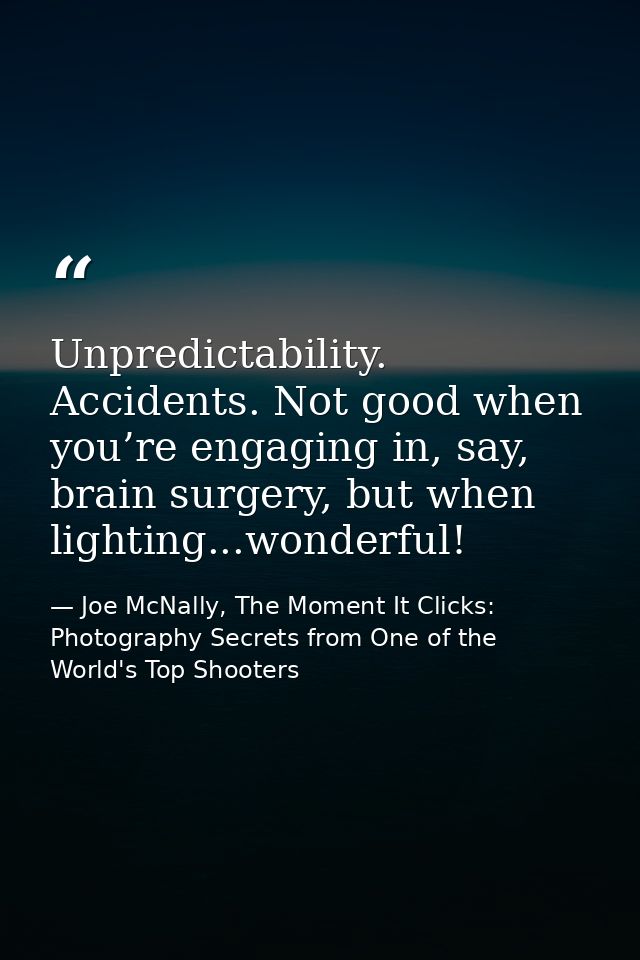 Unpredictability. Accidents. Not good when you’re engaging in, say, brain surgery, but when lighting...wonderful! — Joe McNally, The Moment It Clicks: Photography Secrets from One of the World's Top Shooters
