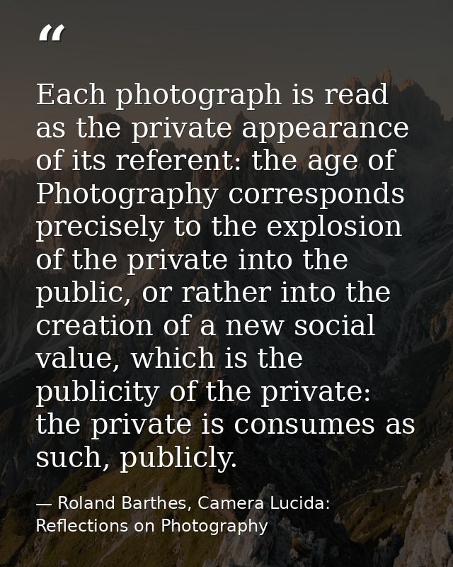 Each photograph is read as the private appearance of its referent: the age of Photography corresponds precisely to the e — Roland Barthes, Camera Lucida: Reflections on Photography