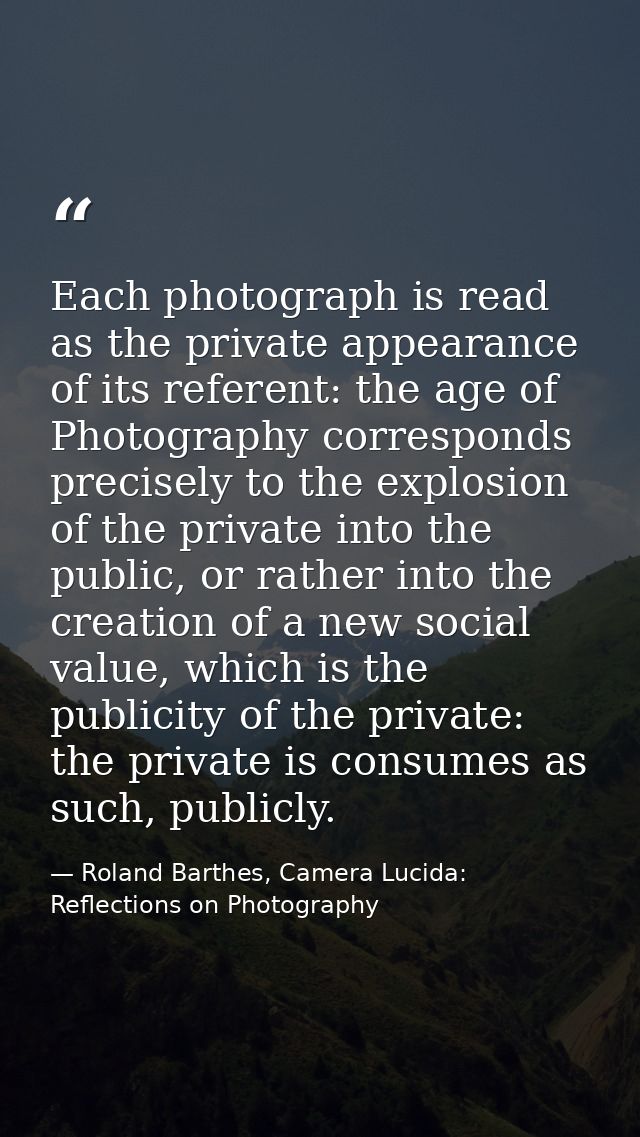 Each photograph is read as the private appearance of its referent: the age of Photography corresponds precisely to the e — Roland Barthes, Camera Lucida: Reflections on Photography