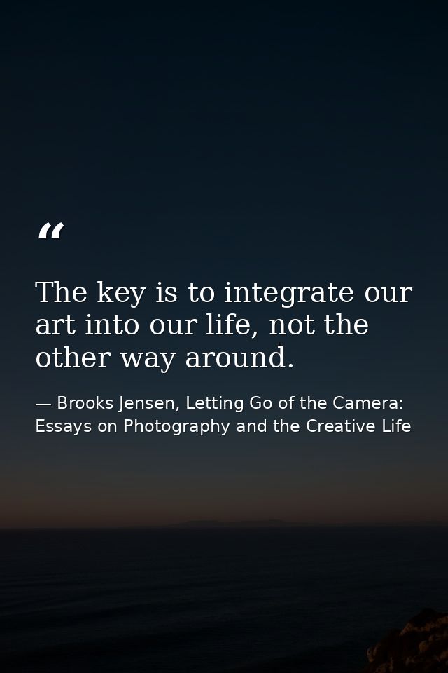 The key is to integrate our art into our life, not the other way around. — Brooks Jensen, Letting Go of the Camera: Essays on Photography and the Creative Life