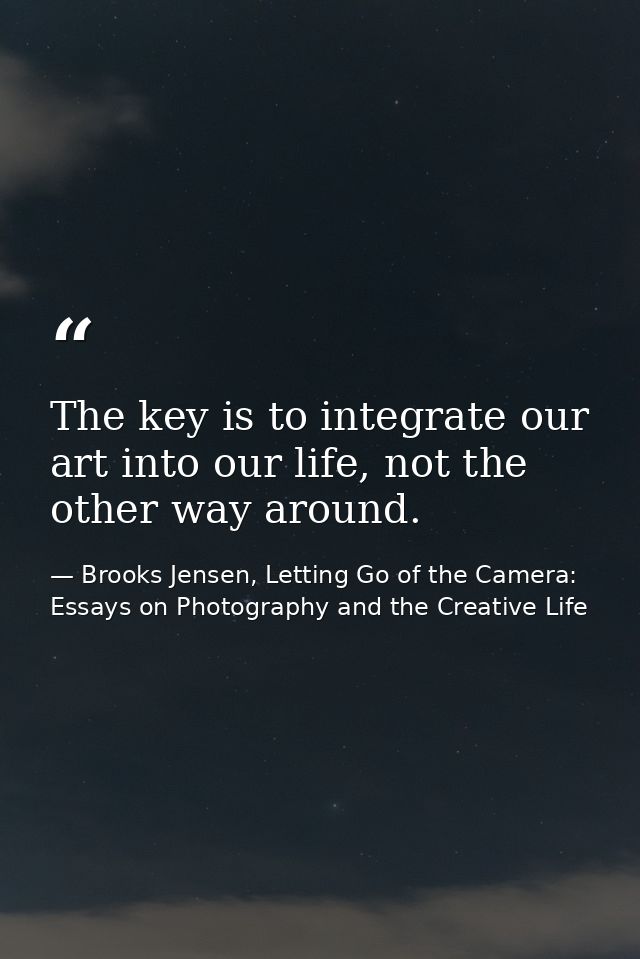 The key is to integrate our art into our life, not the other way around. — Brooks Jensen, Letting Go of the Camera: Essays on Photography and the Creative Life