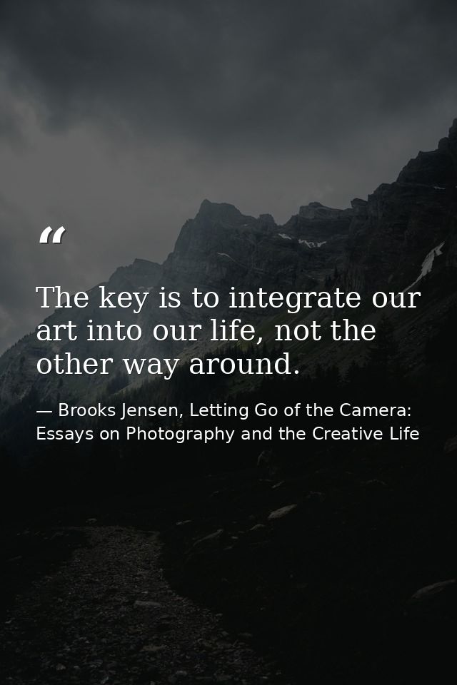 The key is to integrate our art into our life, not the other way around. — Brooks Jensen, Letting Go of the Camera: Essays on Photography and the Creative Life