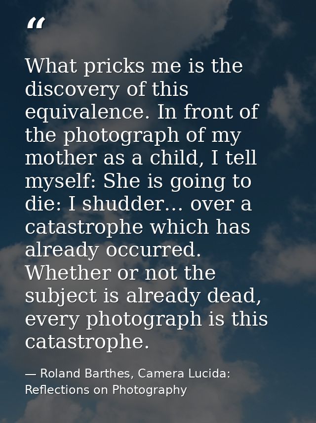 What pricks me is the discovery of this equivalence. In front of the photograph of my mother as a child, I tell myself:  — Roland Barthes, Camera Lucida: Reflections on Photography
