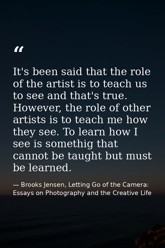 It's been said that the role of the artist is to teach us to see and that's true. However, the role of other artists is  — Brooks Jensen, Letting Go of the Camera: Essays on Photography and the Creative Life