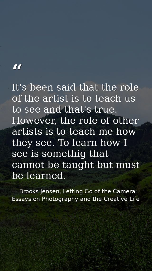 It's been said that the role of the artist is to teach us to see and that's true. However, the role of other artists is  — Brooks Jensen, Letting Go of the Camera: Essays on Photography and the Creative Life