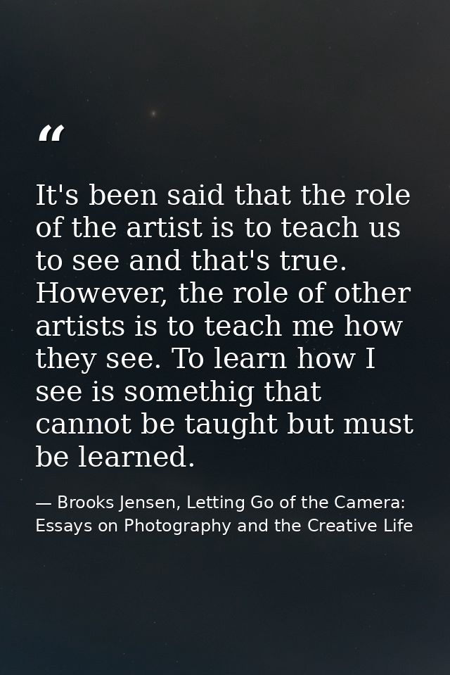 It's been said that the role of the artist is to teach us to see and that's true. However, the role of other artists is  — Brooks Jensen, Letting Go of the Camera: Essays on Photography and the Creative Life