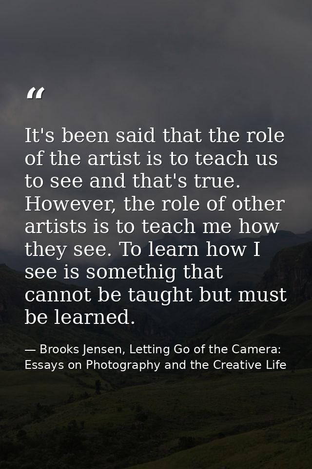 It's been said that the role of the artist is to teach us to see and that's true. However, the role of other artists is  — Brooks Jensen, Letting Go of the Camera: Essays on Photography and the Creative Life