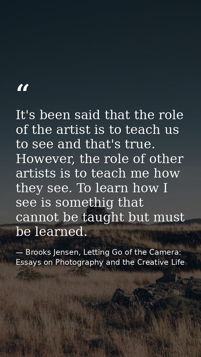 It's been said that the role of the artist is to teach us to see and that's true. However, the role of other artists is  — Brooks Jensen, Letting Go of the Camera: Essays on Photography and the Creative Life