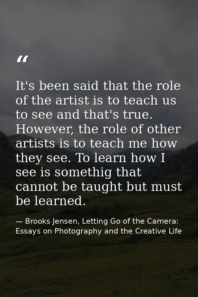 It's been said that the role of the artist is to teach us to see and that's true. However, the role of other artists is  — Brooks Jensen, Letting Go of the Camera: Essays on Photography and the Creative Life