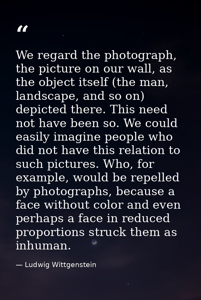 We regard the photograph, the picture on our wall, as the object itself (the man, landscape, and so on) depicted there.  — Ludwig Wittgenstein