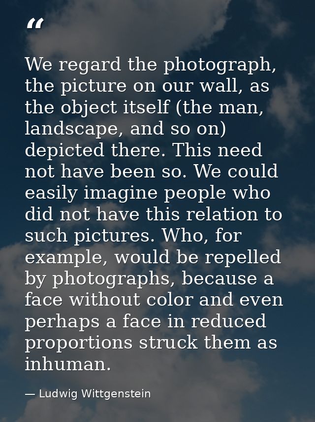 We regard the photograph, the picture on our wall, as the object itself (the man, landscape, and so on) depicted there.  — Ludwig Wittgenstein