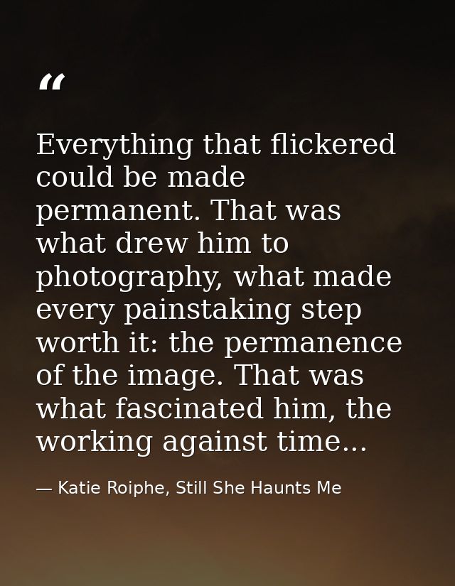 Everything that flickered could be made permanent. That was what drew him to photography, what made every painstaking st — Katie Roiphe, Still She Haunts Me