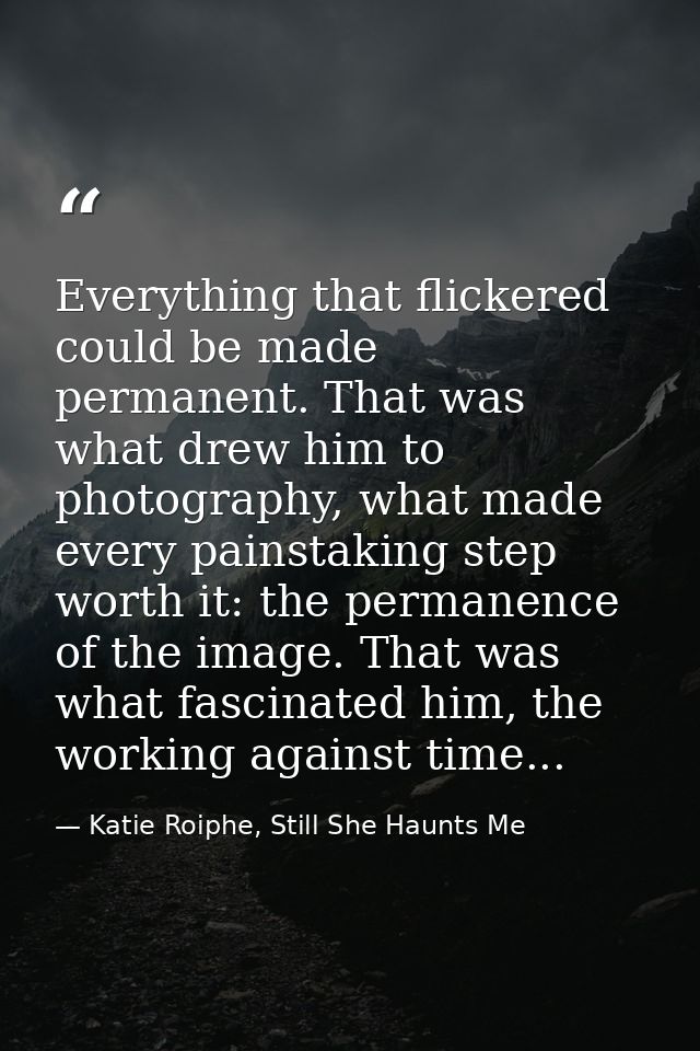 Everything that flickered could be made permanent. That was what drew him to photography, what made every painstaking st — Katie Roiphe, Still She Haunts Me