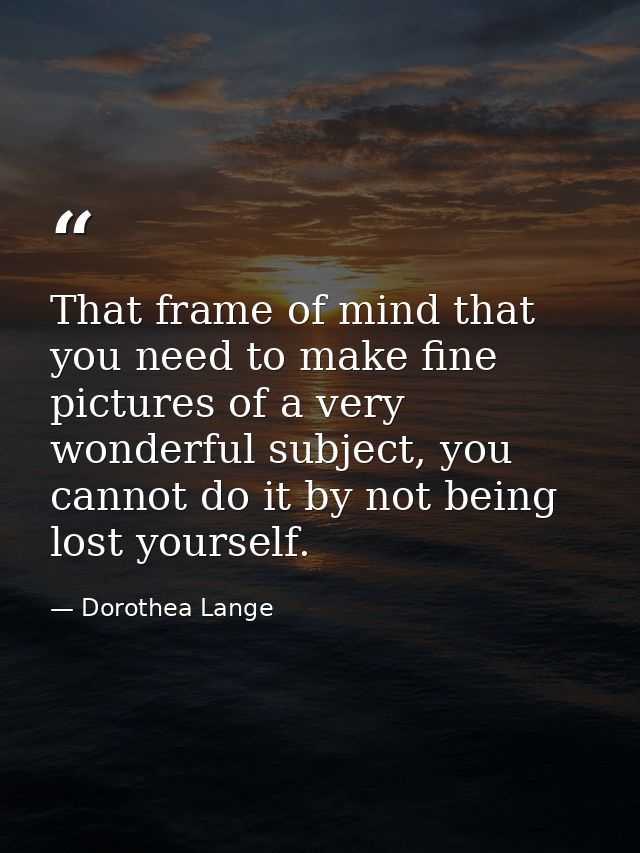 That frame of mind that you need to make fine pictures of a very wonderful subject, you cannot do it by not being lost y — Dorothea Lange