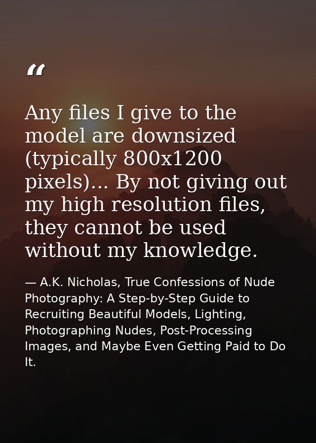 Any files I give to the model are downsized (typically 800x1200 pixels)... By not giving out my high resolution files, t — A.K. Nicholas, True Confessions of Nude Photography: A Step-by-Step Guide to Recruiting Beautiful Models, Lighting, Photographing Nudes, Post-Processing Images, and Maybe Even Getting Paid to Do It.
