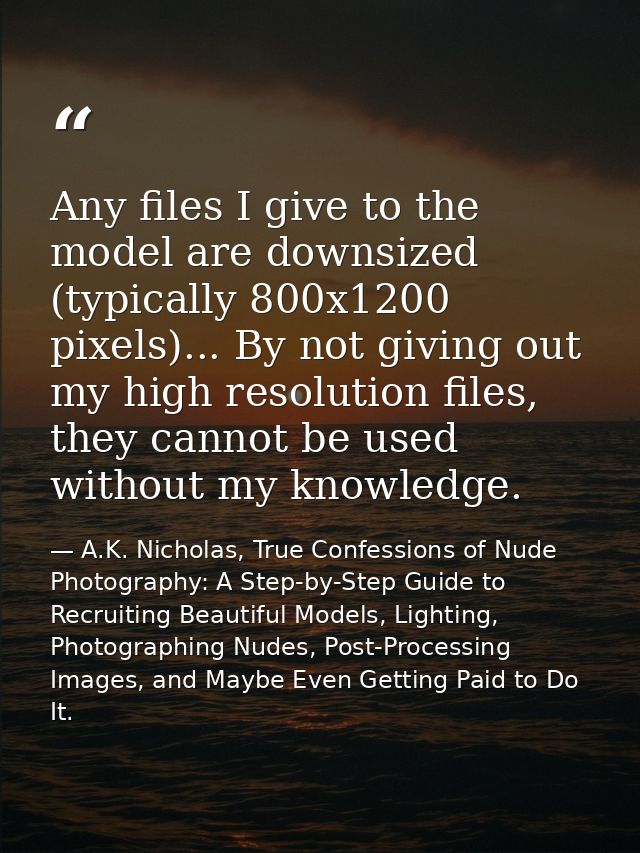 Any files I give to the model are downsized (typically 800x1200 pixels)... By not giving out my high resolution files, t — A.K. Nicholas, True Confessions of Nude Photography: A Step-by-Step Guide to Recruiting Beautiful Models, Lighting, Photographing Nudes, Post-Processing Images, and Maybe Even Getting Paid to Do It.