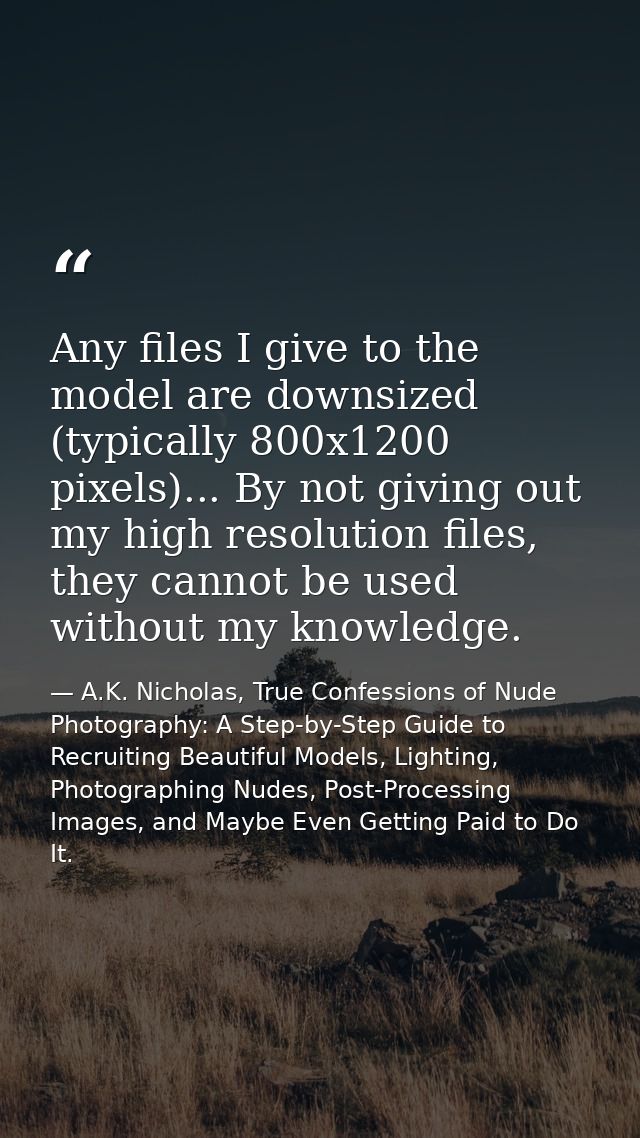 Any files I give to the model are downsized (typically 800x1200 pixels)... By not giving out my high resolution files, t — A.K. Nicholas, True Confessions of Nude Photography: A Step-by-Step Guide to Recruiting Beautiful Models, Lighting, Photographing Nudes, Post-Processing Images, and Maybe Even Getting Paid to Do It.