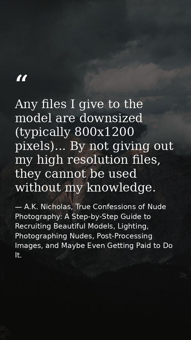 Any files I give to the model are downsized (typically 800x1200 pixels)... By not giving out my high resolution files, t — A.K. Nicholas, True Confessions of Nude Photography: A Step-by-Step Guide to Recruiting Beautiful Models, Lighting, Photographing Nudes, Post-Processing Images, and Maybe Even Getting Paid to Do It.