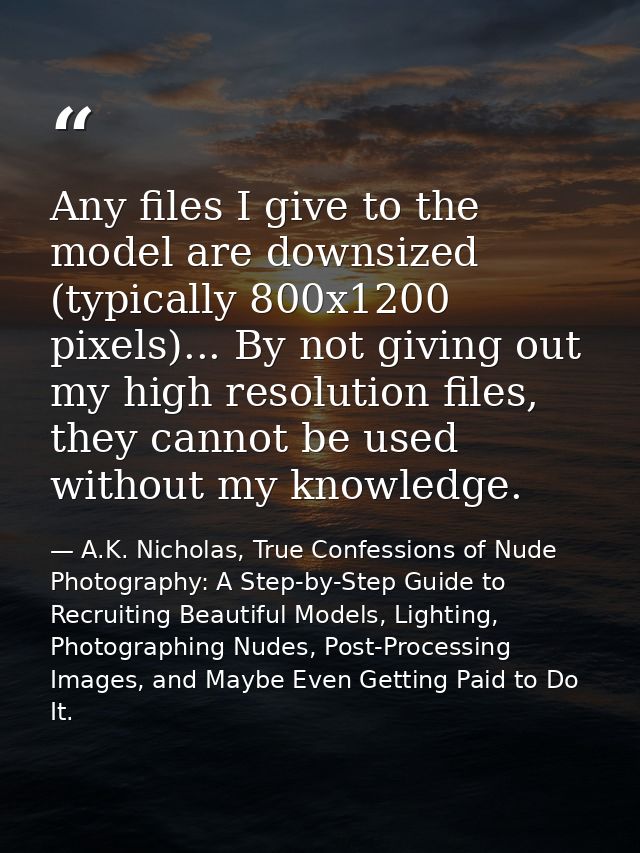 Any files I give to the model are downsized (typically 800x1200 pixels)... By not giving out my high resolution files, t — A.K. Nicholas, True Confessions of Nude Photography: A Step-by-Step Guide to Recruiting Beautiful Models, Lighting, Photographing Nudes, Post-Processing Images, and Maybe Even Getting Paid to Do It.