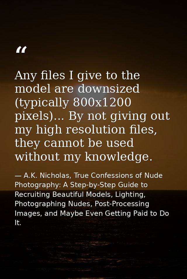 Any files I give to the model are downsized (typically 800x1200 pixels)... By not giving out my high resolution files, t — A.K. Nicholas, True Confessions of Nude Photography: A Step-by-Step Guide to Recruiting Beautiful Models, Lighting, Photographing Nudes, Post-Processing Images, and Maybe Even Getting Paid to Do It.