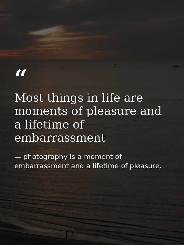 Most things in life are moments of pleasure and a lifetime of embarrassment — photography is a moment of embarrassment and a lifetime of pleasure.