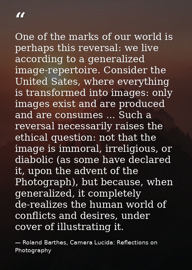 One of the marks of our world is perhaps this reversal: we live according to a generalized image-repertoire. Consider th — Roland Barthes, Camera Lucida: Reflections on Photography
