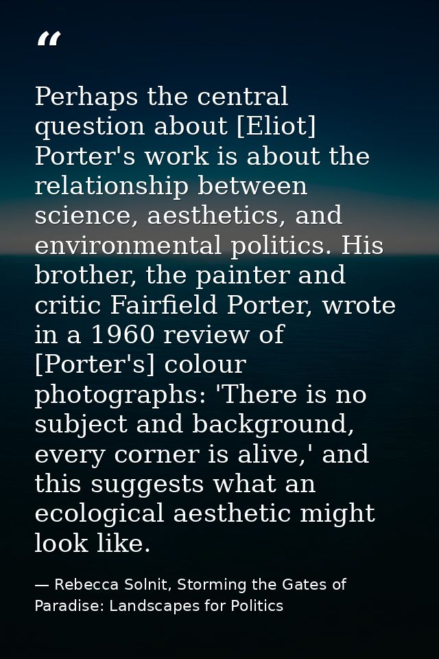 Perhaps the central question about [Eliot] Porter's work is about the relationship between science, aesthetics, and envi — Rebecca Solnit, Storming the Gates of Paradise: Landscapes for Politics