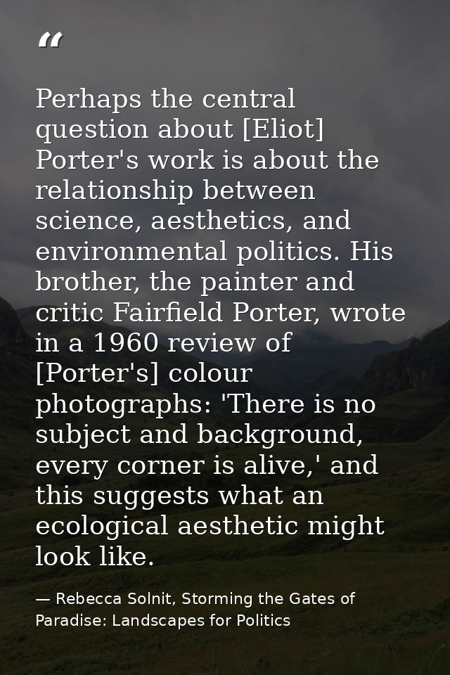 Perhaps the central question about [Eliot] Porter's work is about the relationship between science, aesthetics, and envi — Rebecca Solnit, Storming the Gates of Paradise: Landscapes for Politics