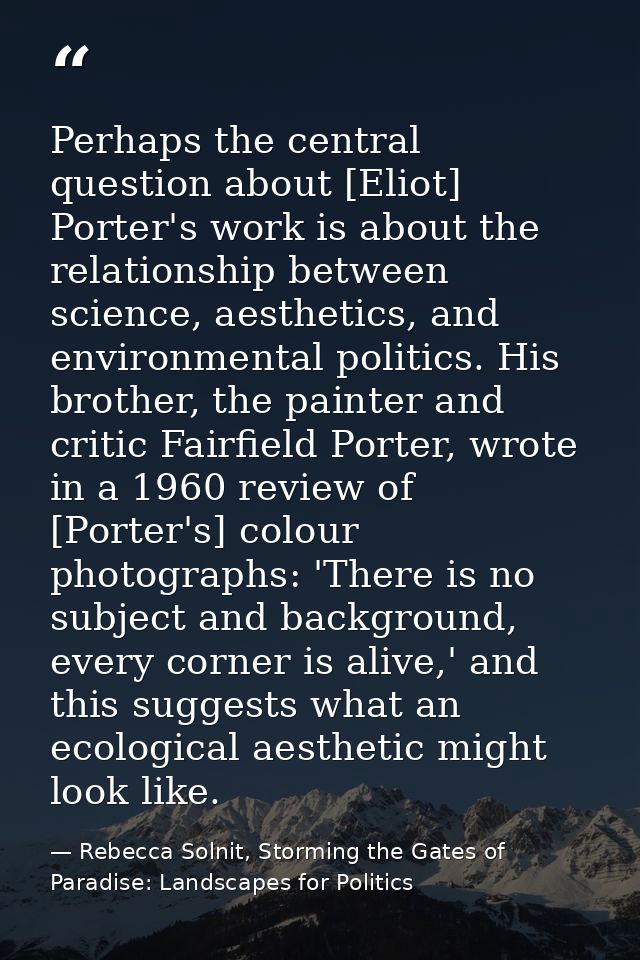 Perhaps the central question about [Eliot] Porter's work is about the relationship between science, aesthetics, and envi — Rebecca Solnit, Storming the Gates of Paradise: Landscapes for Politics