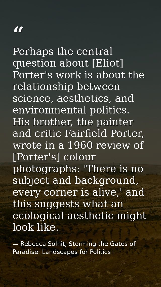 Perhaps the central question about [Eliot] Porter's work is about the relationship between science, aesthetics, and envi — Rebecca Solnit, Storming the Gates of Paradise: Landscapes for Politics