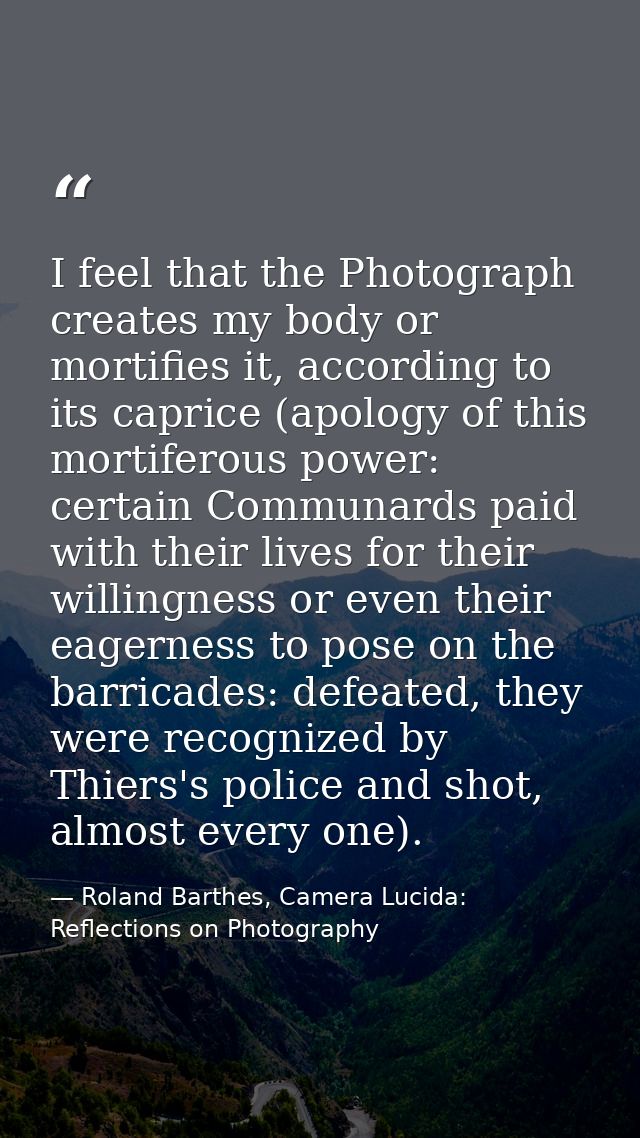 I feel that the Photograph creates my body or mortifies it, according to its caprice (apology of this mortiferous power: — Roland Barthes, Camera Lucida: Reflections on Photography