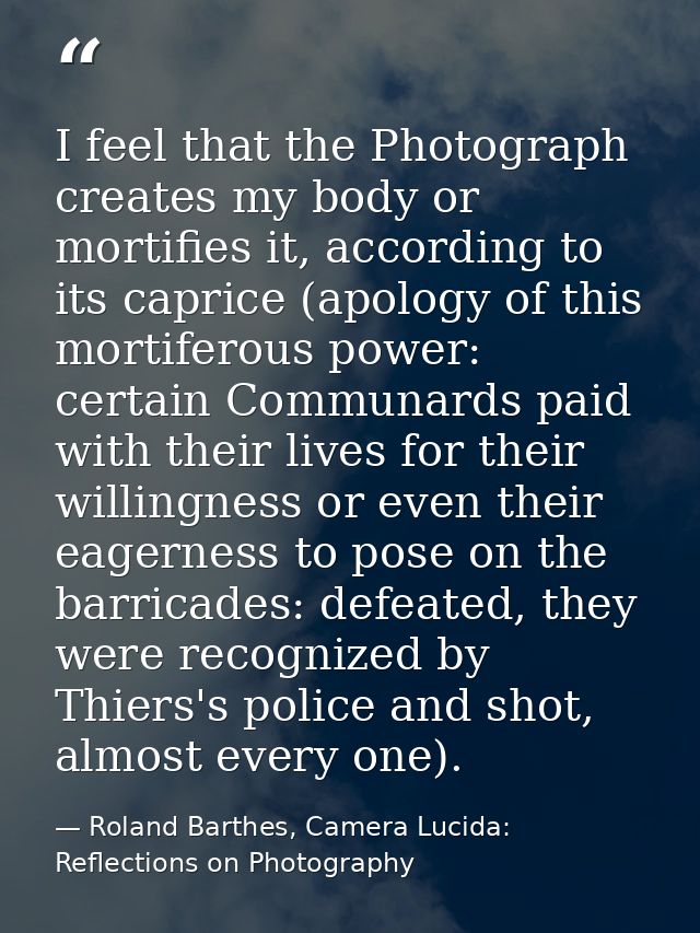 I feel that the Photograph creates my body or mortifies it, according to its caprice (apology of this mortiferous power: — Roland Barthes, Camera Lucida: Reflections on Photography